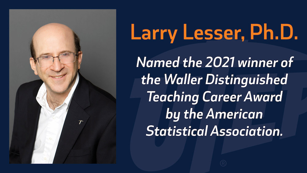 The University of Texas at El Paso Distinguished Teaching Professor and Professor of Mathematical Sciences Larry Lesser, Ph.D., was named the 2021 winner of the Waller Distinguished Teaching Career Award by the American Statistical Association for sustained excellence in teaching and statistics education. 