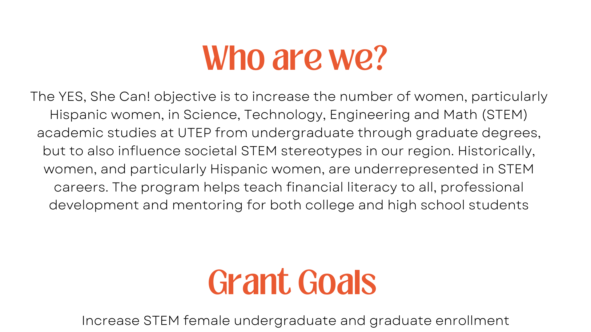 The YES, She Can! objective is to increase the number of women, particularly Hispanic women, in Science, Technology, Engineering and Math (STEM) academic studies at UTEP from undergraduate through graduate degrees, but to also influence societal STEM stereotypes in our region. Historically, women, and particularly Hispanic women, are underrepresented in STEM careers. The program helps teach financial literacy to all, professional development and mentoring for both college and high school students